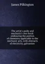 The artist.s guide and mechanic.s own book: embracing the portion of chemistry applicable to the mechanic arts, with abstracts of electricity, galvanism . - James Pilkington