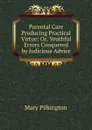 Parental Care Producing Practical Virtue: Or, Youthful Errors Conquered by Judicious Advice - Mary Pilkington