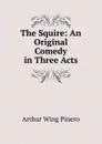 The Squire: An Original Comedy in Three Acts - Pinero Arthur Wing