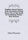 English church history from the death of King Henry VII, to the death of Archbishop Parker: four lectures - Alfred Plummer