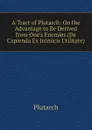 A Tract of Plutarch: On the Advantage to Be Derived from One.s Enemies (De Capienda Ex Inimicis Utilitate) - Plutarch