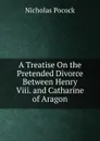 A Treatise On the Pretended Divorce Between Henry Viii. and Catharine of Aragon - Nicholas Pocock
