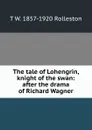 The tale of Lohengrin, knight of the swan: after the drama of Richard Wagner - T W. 1857-1920 Rolleston
