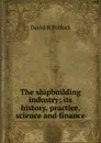 The shipbuilding industry; its history, practice, science and finance - David H Pollock