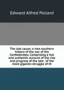 The lost cause; a new southern history of the war of the Confederates. Comprising a full and authentic account of the rise and progress of the late . of the most gigantic struggle of th - Edward Alfred Pollard