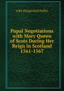 Papal Negotiations with Mary Queen of Scots During Her Reign in Scotland 1561-1567 - John Hungerford Pollen