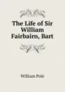 The Life of Sir William Fairbairn, Bart - William Pole