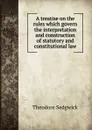 A treatise on the rules which govern the interpretation and construction of statutory and constitutional law - Theodore Sedgwick