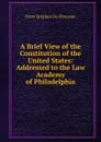 A Brief View of the Constitution of the United States: Addressed to the Law Academy of Philadelphia - Peter Stephen Du Ponceau