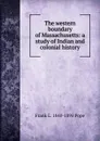 The western boundary of Massachusetts: a study of Indian and colonial history - Frank L. 1840-1895 Pope