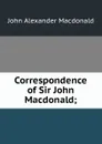 Correspondence of Sir John Macdonald; - John Alexander Macdonald