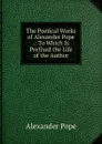 The Poetical Works of Alexander Pope .: To Which Is Prefixed the Life of the Author - Pope Alexander