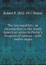 The ten republics: an introduction to the South American series in Porter.s Progress of nations : with twelve maps - Robert P. 1852-1917 Porter