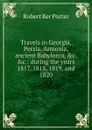 Travels in Georgia, Persia, Armenia, ancient Babylonia, .c. .c.: during the years 1817, 1818, 1819, and 1820 - Robert Ker Porter