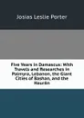 Five Years in Damascus: With Travels and Researches in Palmyra, Lebanon, the Giant Cities of Bashan, and the Hauran - Josias Leslie Porter