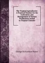 The Tropical Agriculturist: A Practical Treatise On the Cultivation and Management of Various Productions Suited to Tropical Climates - George Richardson Porter