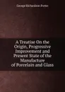 A Treatise On the Origin, Progressive Improvement and Present State of the Manufacture of Porcelain and Glass - George Richardson Porter