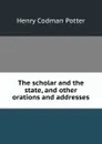 The scholar and the state, and other orations and addresses - Henry Codman Potter