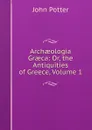 Archaeologia Graeca: Or, the Antiquities of Greece, Volume 1 - John Potter