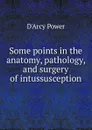 Some points in the anatomy, pathology, and surgery of intussusception - D'Arcy Power