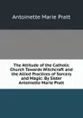 The Attitude of the Catholic Church Towards Witchcraft and the Allied Practices of Sorcery and Magic: By Sister Antoinette Marie Pratt - Antoinette Marie Pratt