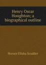 Henry Oscar Houghton; a biographical outline - Scudder Horace Elisha