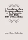 A Compilation of the Messages and Papers of the Presidents, 1789-1908: 1789-1908 and Index - James Daniel Richardson