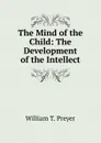 The Mind of the Child: The Development of the Intellect - William T. Preyer