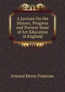 A Lecture On the History, Progress and Present State of Art Education in England - Everard Henry Primrose