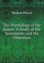 The Psychology of the Kaiser: A Study of His Sentiments and His Obsession - Morton Prince
