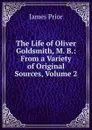 The Life of Oliver Goldsmith, M. B.: From a Variety of Original Sources, Volume 2 - James Prior
