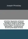 A Familiar Illustration of Certain Passages of Scripture: Relating to the Power of Man to Do the Will of God, Original Sin, Election and Reprobation, . and Atonement for Sin by the Death of Christ - Joseph Priestley