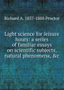 Light science for leisure hours: a series of familiar essays on scientific subjects, natural phenomena, .c. - Richard A. Proctor