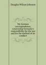 My German correspondence; concerning Germany.s responsibility for the war and for the method of its conduct - Douglas Wilson Johnson