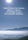 Light Science for Leisure Hours: A Series of Familiar Essays On Scientific Subjects . - Richard A. Proctor