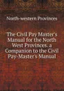 The Civil Pay Master.s Manual for the North West Provinces. a Companion to the Civil Pay-Master.s Manual - North-western provinces