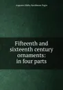 Fifteenth and sixteenth century ornaments: in four parts - Augustus Welby Northmore Pugin