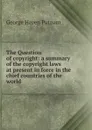 The Question of copyright: a summary of the copyright laws at present in force in the chief countries of the world - George Haven Putnam