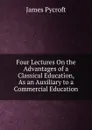 Four Lectures On the Advantages of a Classical Education, As an Auxiliary to a Commercial Education - James Pycroft