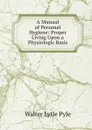 A Manual of Personal Hygiene: Proper Living Upon a Physiologic Basis - Walter Lytle Pyle