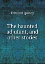 The haunted adjutant, and other stories - Edmund Quincy