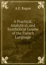 A Practical, Analytical, and Synthetical Course of the French Language - A E. Ragon