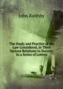 The Study and Practice of the Law Considered, in Their Various Relations to Society: In a Series of Letters - John Raithby