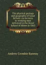 The physical geology and geography of Great Britain: six lectures to working men delivered in the Royal School of Mines in 1863 - Andrew Crombie Ramsay