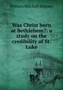 Was Christ born at Bethlehem.: a study on the credibility of St. Luke - William Mitchell Ramsay
