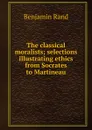 The classical moralists; selections illustrating ethics from Socrates to Martineau - Benjamin Rand