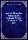 Arthur Douglas, Missionary on Lake Nyasa: the story of his life - B W. 1858-1925 Randolph