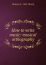 How to write music: musical orthography - Clement A. 1862- Harris