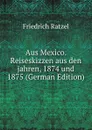 Aus Mexico. Reiseskizzen aus den jahren, 1874 und 1875 (German Edition) - Friedrich Ratzel