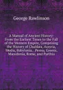 A Manual of Ancient History: From the Earliest Times to the Fall of the Western Empire, Comprising the History of Chaldaea, Assyria, Media, Babylonia, . Persia, Greece, Macedonia, Rome, and Parthia - George Rawlinson